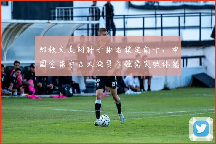 郑钦文美网种子排名锁定前十，中国金花冲击大满贯八强需突破体能瓶颈