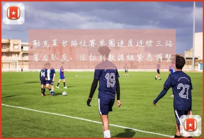 勒克莱尔排位赛单圈速度连续三站落后队友，法拉利数据组紧急调整赛车设定